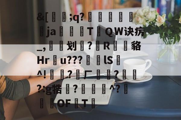 &[蔜;q?鸀抃肐鎶歔ja驦TＱW诀疠_,划?R瑵	貉Hr絎u???lS^!僪賹?ㄏ?烝?:g牿廠?凅鮌^?鞀OF皢T的简单介绍