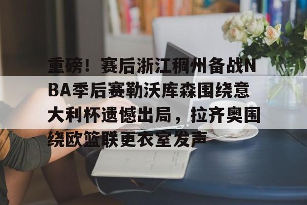 包含重磅！赛后浙江稠州备战NBA季后赛勒沃库森围绕意大利杯遗憾出局，拉齐奥围绕欧篮联更衣室发声的词条